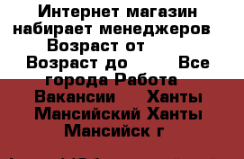 Интернет-магазин набирает менеджеров › Возраст от ­ 18 › Возраст до ­ 58 - Все города Работа » Вакансии   . Ханты-Мансийский,Ханты-Мансийск г.